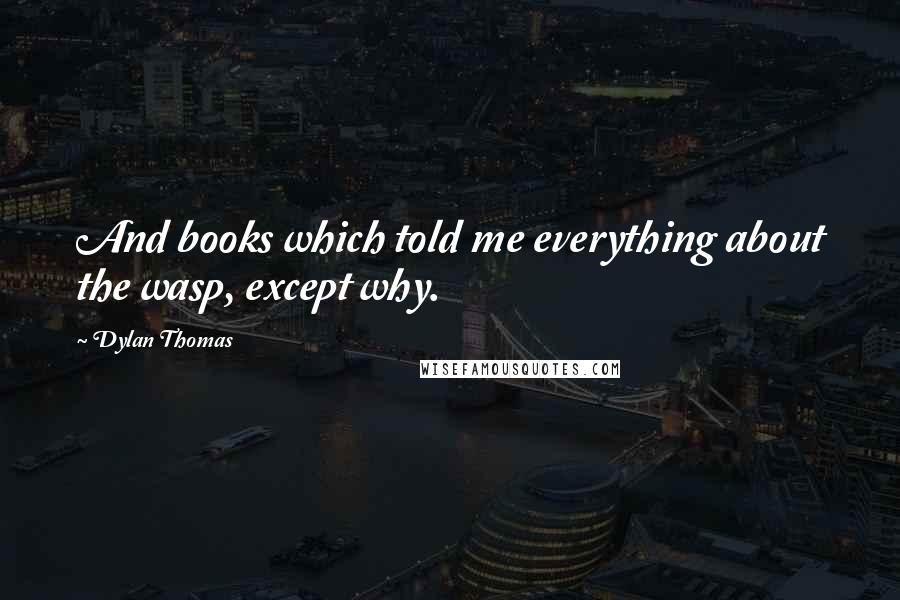 Dylan Thomas Quotes: And books which told me everything about the wasp, except why.