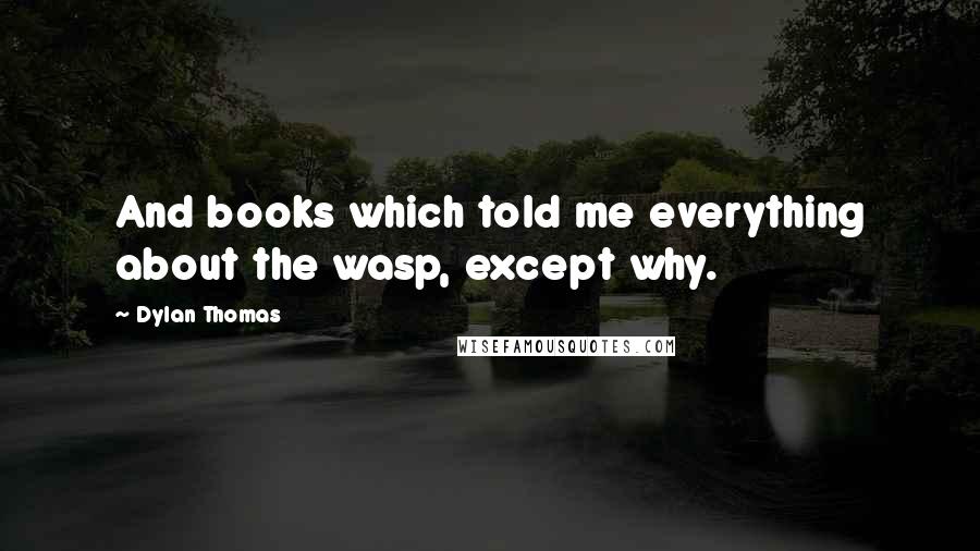 Dylan Thomas Quotes: And books which told me everything about the wasp, except why.