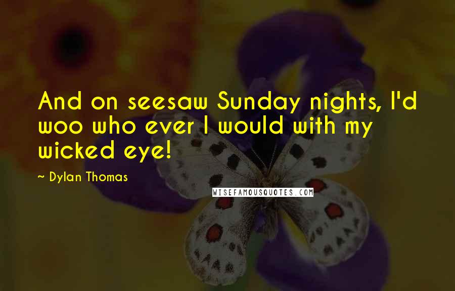 Dylan Thomas Quotes: And on seesaw Sunday nights, I'd woo who ever I would with my wicked eye!