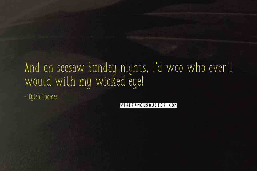 Dylan Thomas Quotes: And on seesaw Sunday nights, I'd woo who ever I would with my wicked eye!