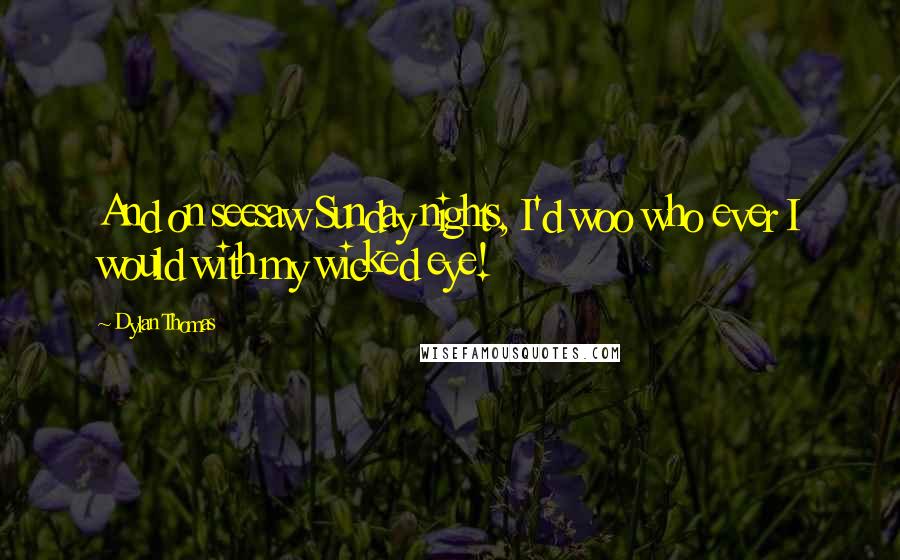 Dylan Thomas Quotes: And on seesaw Sunday nights, I'd woo who ever I would with my wicked eye!