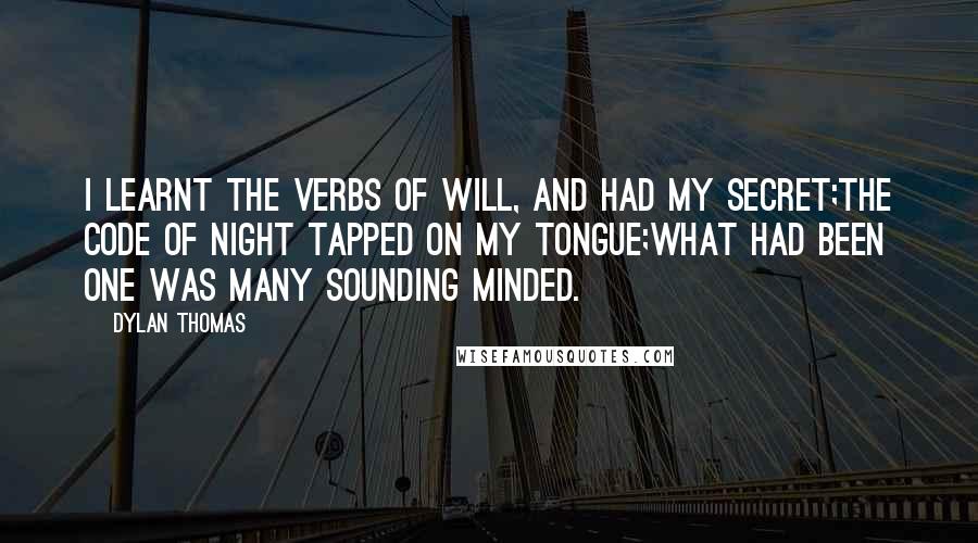 Dylan Thomas Quotes: I learnt the verbs of will, and had my secret;The code of night tapped on my tongue;What had been one was many sounding minded.