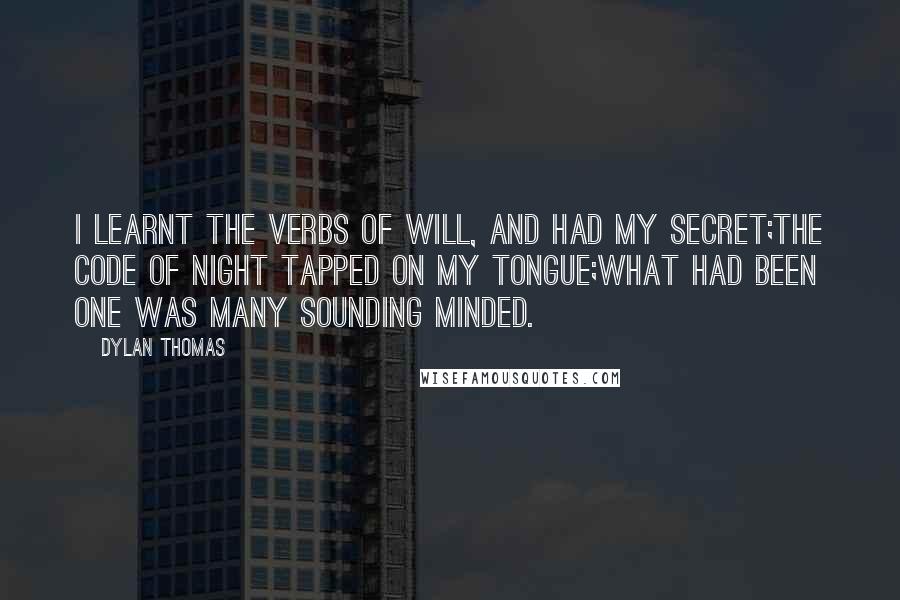 Dylan Thomas Quotes: I learnt the verbs of will, and had my secret;The code of night tapped on my tongue;What had been one was many sounding minded.