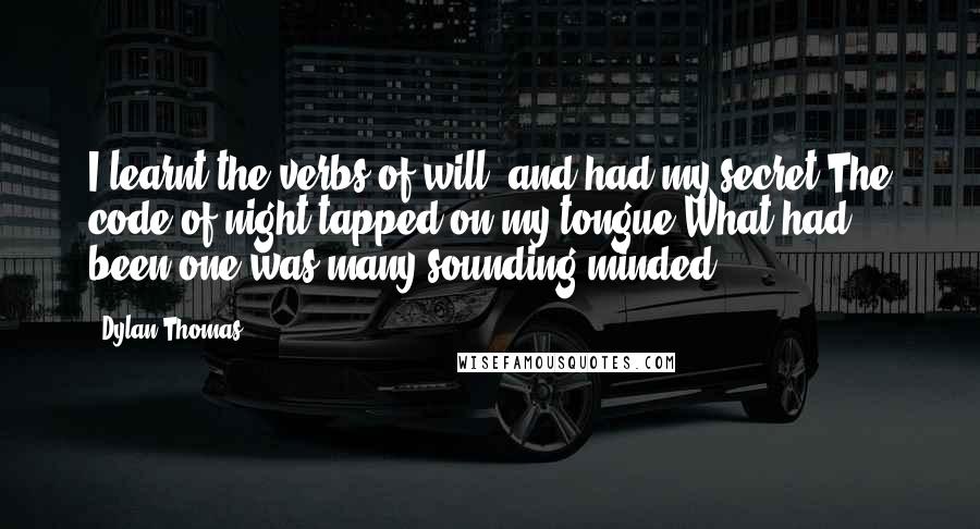 Dylan Thomas Quotes: I learnt the verbs of will, and had my secret;The code of night tapped on my tongue;What had been one was many sounding minded.