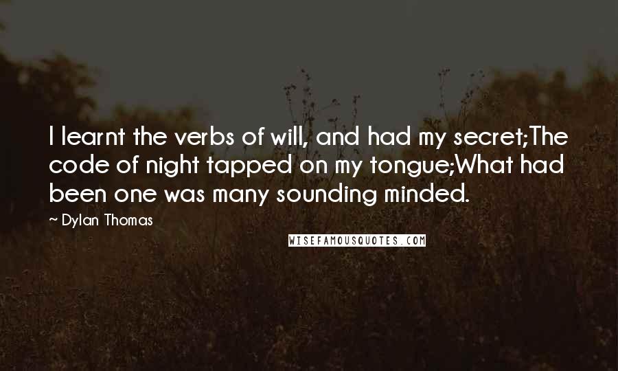 Dylan Thomas Quotes: I learnt the verbs of will, and had my secret;The code of night tapped on my tongue;What had been one was many sounding minded.
