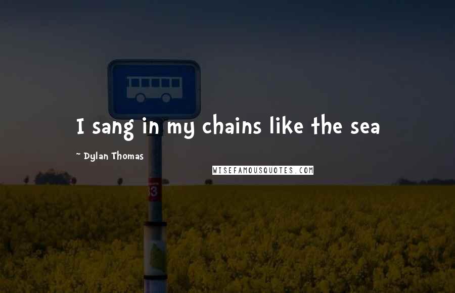 Dylan Thomas Quotes: I sang in my chains like the sea