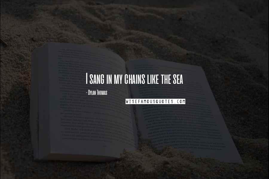 Dylan Thomas Quotes: I sang in my chains like the sea