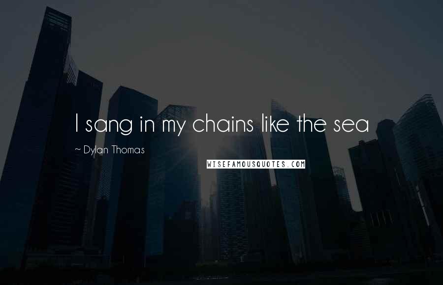 Dylan Thomas Quotes: I sang in my chains like the sea