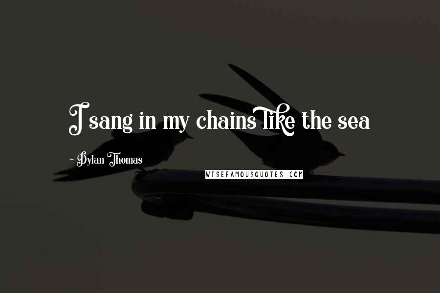 Dylan Thomas Quotes: I sang in my chains like the sea