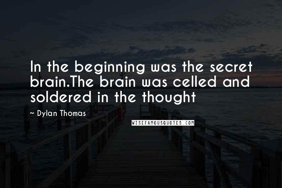 Dylan Thomas Quotes: In the beginning was the secret brain.The brain was celled and soldered in the thought