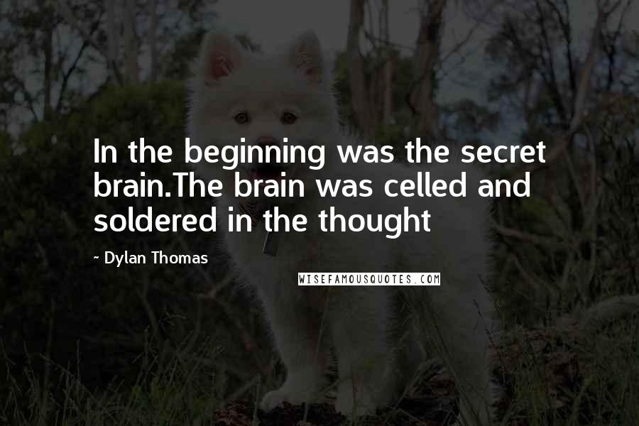 Dylan Thomas Quotes: In the beginning was the secret brain.The brain was celled and soldered in the thought