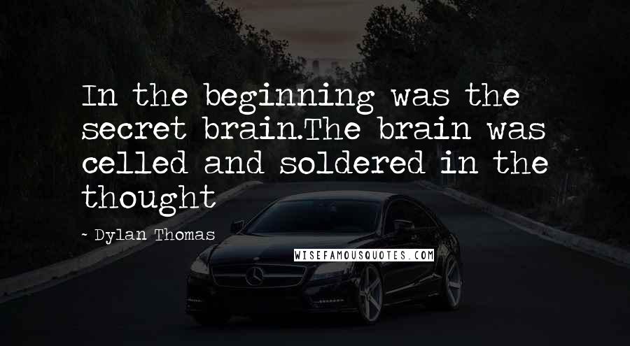 Dylan Thomas Quotes: In the beginning was the secret brain.The brain was celled and soldered in the thought