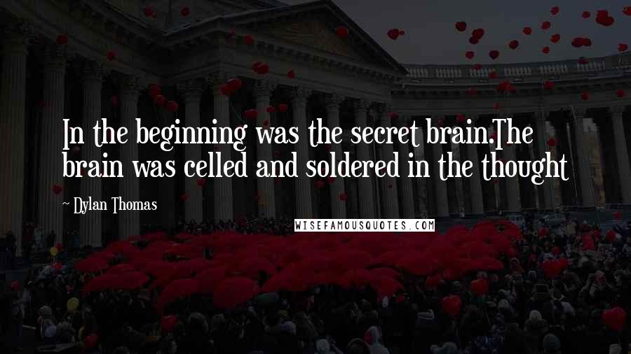 Dylan Thomas Quotes: In the beginning was the secret brain.The brain was celled and soldered in the thought