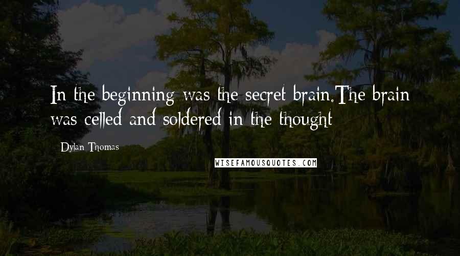 Dylan Thomas Quotes: In the beginning was the secret brain.The brain was celled and soldered in the thought