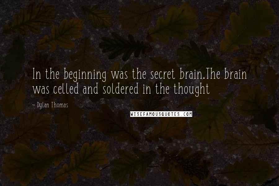 Dylan Thomas Quotes: In the beginning was the secret brain.The brain was celled and soldered in the thought