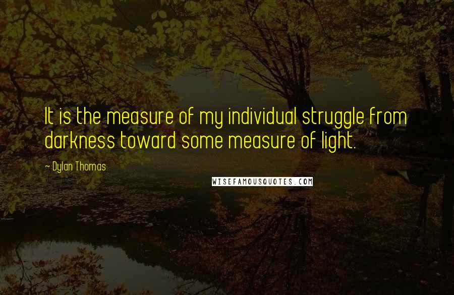 Dylan Thomas Quotes: It is the measure of my individual struggle from darkness toward some measure of light.