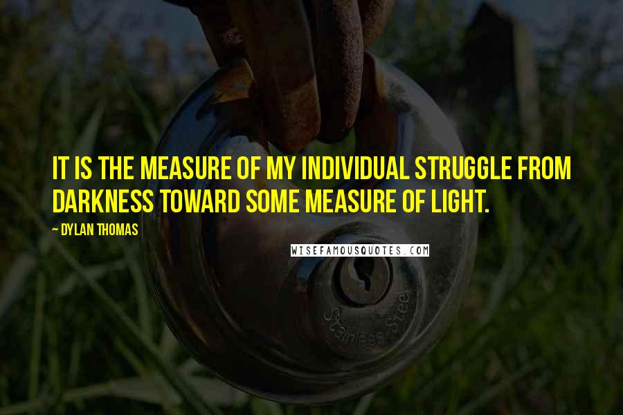 Dylan Thomas Quotes: It is the measure of my individual struggle from darkness toward some measure of light.