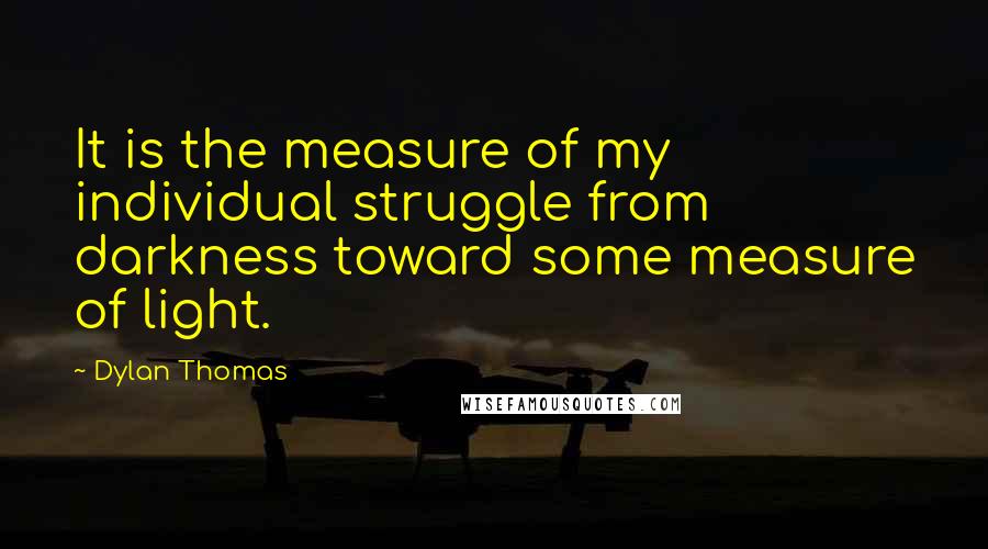 Dylan Thomas Quotes: It is the measure of my individual struggle from darkness toward some measure of light.