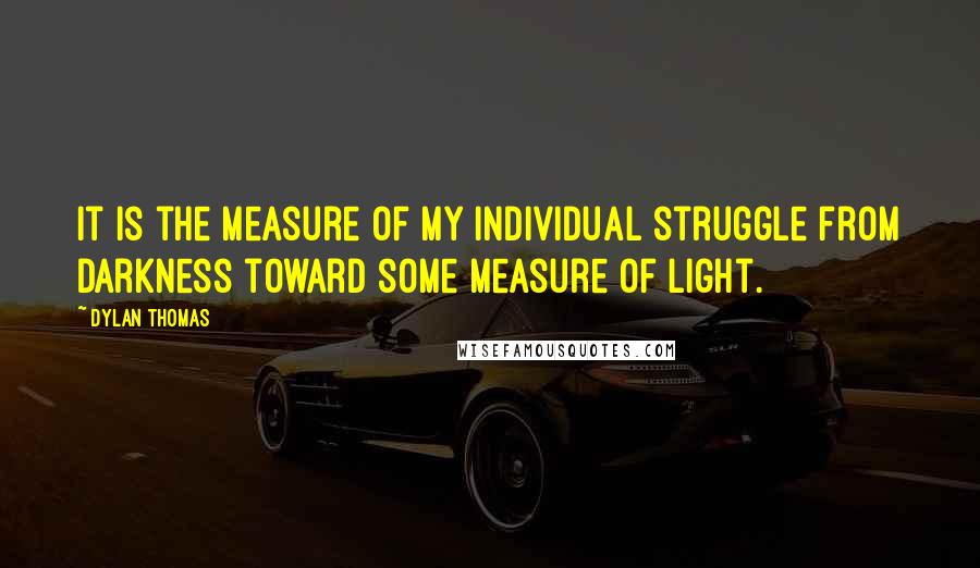 Dylan Thomas Quotes: It is the measure of my individual struggle from darkness toward some measure of light.