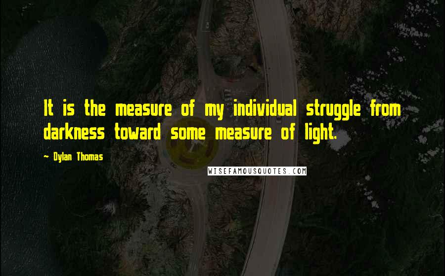 Dylan Thomas Quotes: It is the measure of my individual struggle from darkness toward some measure of light.