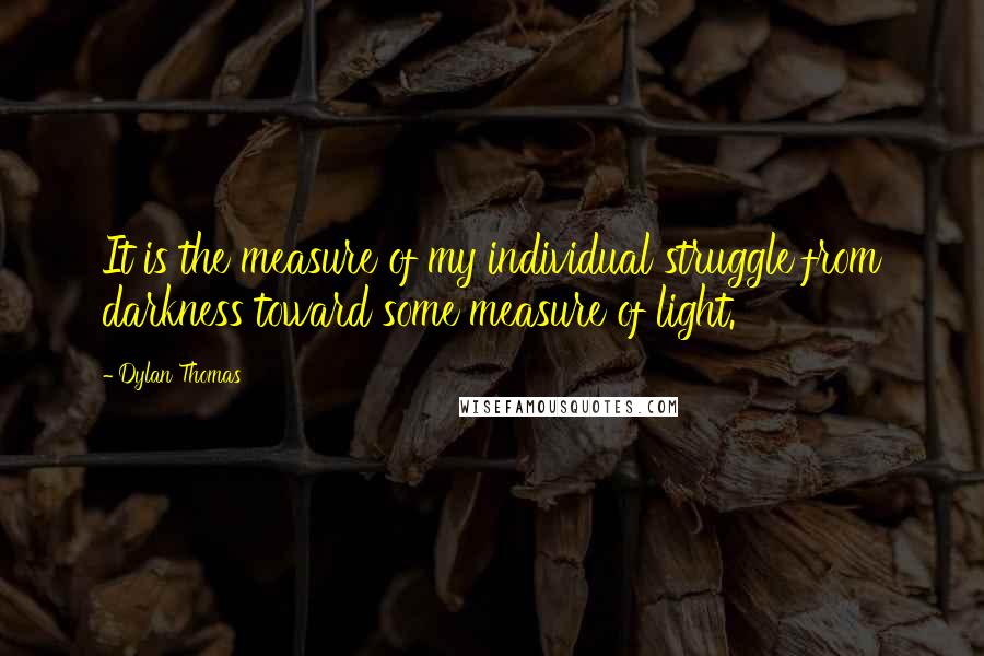 Dylan Thomas Quotes: It is the measure of my individual struggle from darkness toward some measure of light.