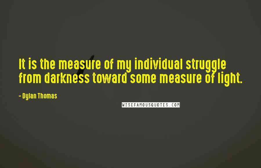 Dylan Thomas Quotes: It is the measure of my individual struggle from darkness toward some measure of light.