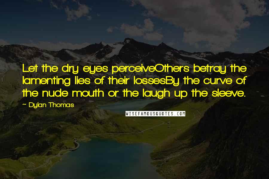 Dylan Thomas Quotes: Let the dry eyes perceiveOthers betray the lamenting lies of their lossesBy the curve of the nude mouth or the laugh up the sleeve.