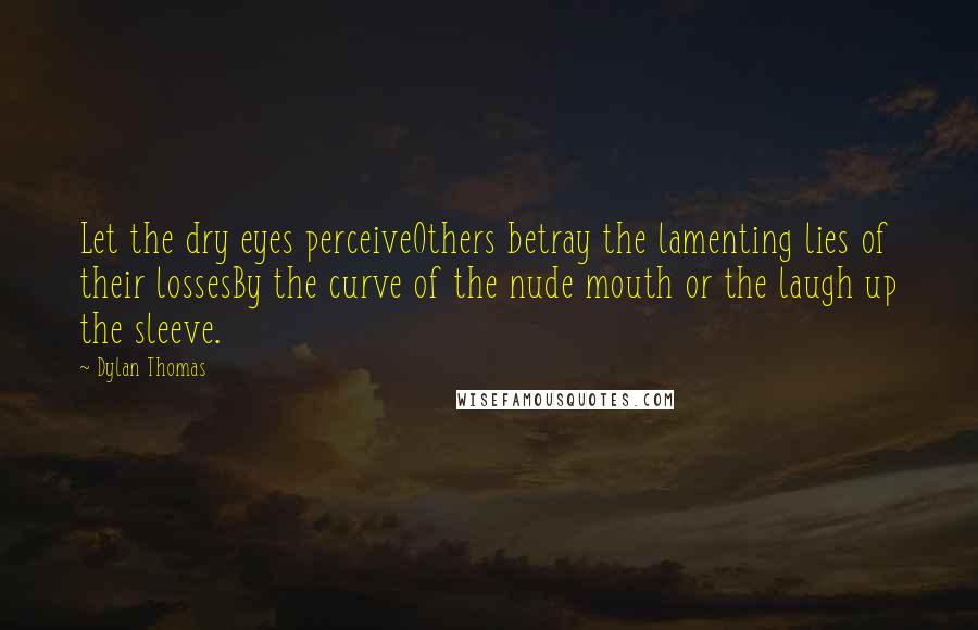 Dylan Thomas Quotes: Let the dry eyes perceiveOthers betray the lamenting lies of their lossesBy the curve of the nude mouth or the laugh up the sleeve.