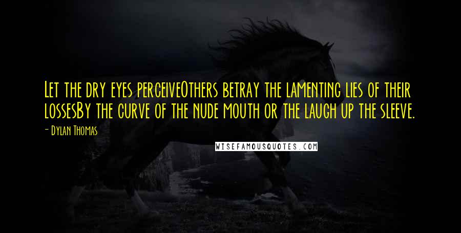 Dylan Thomas Quotes: Let the dry eyes perceiveOthers betray the lamenting lies of their lossesBy the curve of the nude mouth or the laugh up the sleeve.