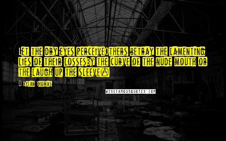 Dylan Thomas Quotes: Let the dry eyes perceiveOthers betray the lamenting lies of their lossesBy the curve of the nude mouth or the laugh up the sleeve.