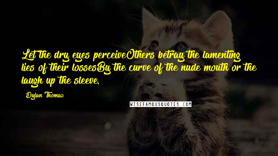 Dylan Thomas Quotes: Let the dry eyes perceiveOthers betray the lamenting lies of their lossesBy the curve of the nude mouth or the laugh up the sleeve.