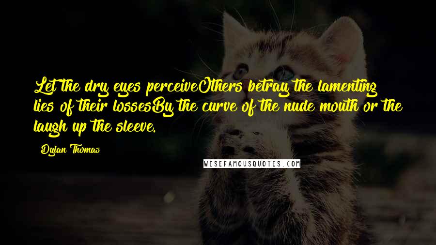 Dylan Thomas Quotes: Let the dry eyes perceiveOthers betray the lamenting lies of their lossesBy the curve of the nude mouth or the laugh up the sleeve.