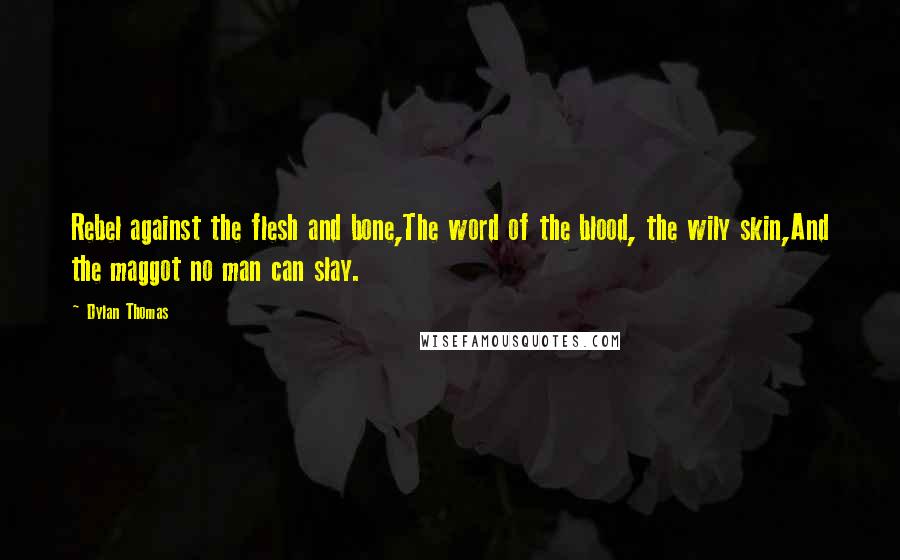 Dylan Thomas Quotes: Rebel against the flesh and bone,The word of the blood, the wily skin,And the maggot no man can slay.