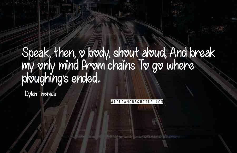 Dylan Thomas Quotes: Speak, then, o body, shout aloud, And break my only mind from chains To go where ploughing's ended.