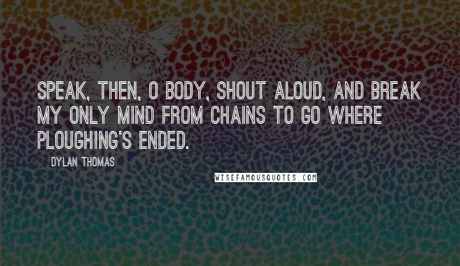 Dylan Thomas Quotes: Speak, then, o body, shout aloud, And break my only mind from chains To go where ploughing's ended.