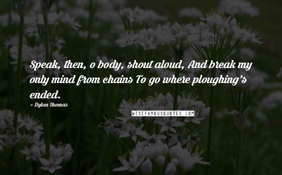 Dylan Thomas Quotes: Speak, then, o body, shout aloud, And break my only mind from chains To go where ploughing's ended.