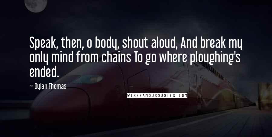Dylan Thomas Quotes: Speak, then, o body, shout aloud, And break my only mind from chains To go where ploughing's ended.