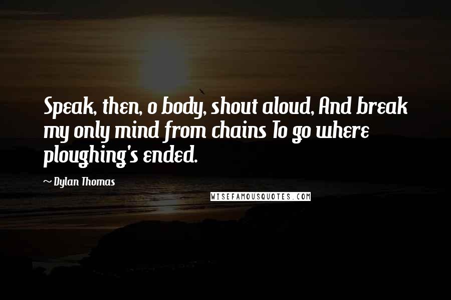 Dylan Thomas Quotes: Speak, then, o body, shout aloud, And break my only mind from chains To go where ploughing's ended.