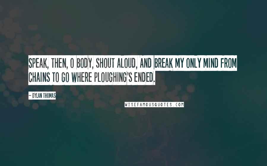 Dylan Thomas Quotes: Speak, then, o body, shout aloud, And break my only mind from chains To go where ploughing's ended.