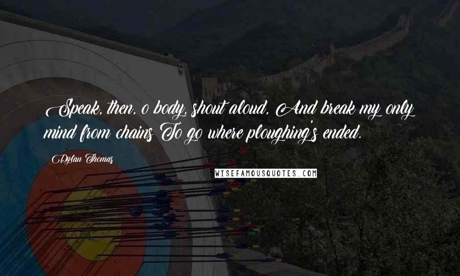 Dylan Thomas Quotes: Speak, then, o body, shout aloud, And break my only mind from chains To go where ploughing's ended.