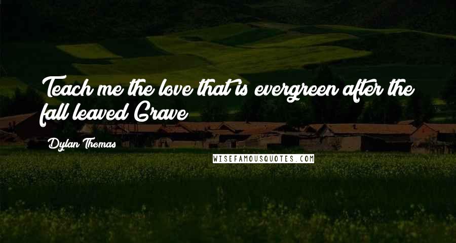 Dylan Thomas Quotes: Teach me the love that is evergreen after the fall leaved/Grave
