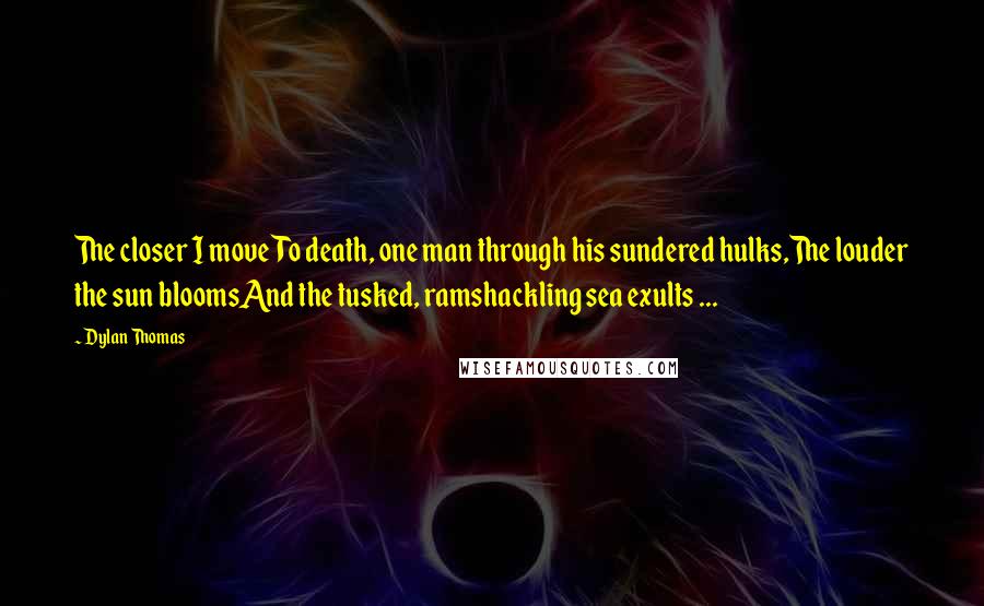 Dylan Thomas Quotes: The closer I moveTo death, one man through his sundered hulks,The louder the sun bloomsAnd the tusked, ramshackling sea exults ...