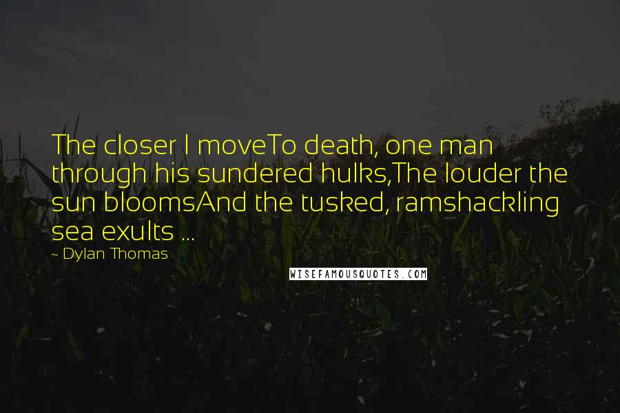 Dylan Thomas Quotes: The closer I moveTo death, one man through his sundered hulks,The louder the sun bloomsAnd the tusked, ramshackling sea exults ...