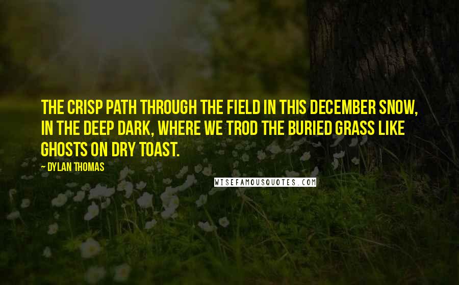 Dylan Thomas Quotes: The crisp path through the field in this December snow, in the deep dark, where we trod the buried grass like ghosts on dry toast.