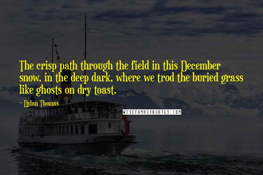 Dylan Thomas Quotes: The crisp path through the field in this December snow, in the deep dark, where we trod the buried grass like ghosts on dry toast.