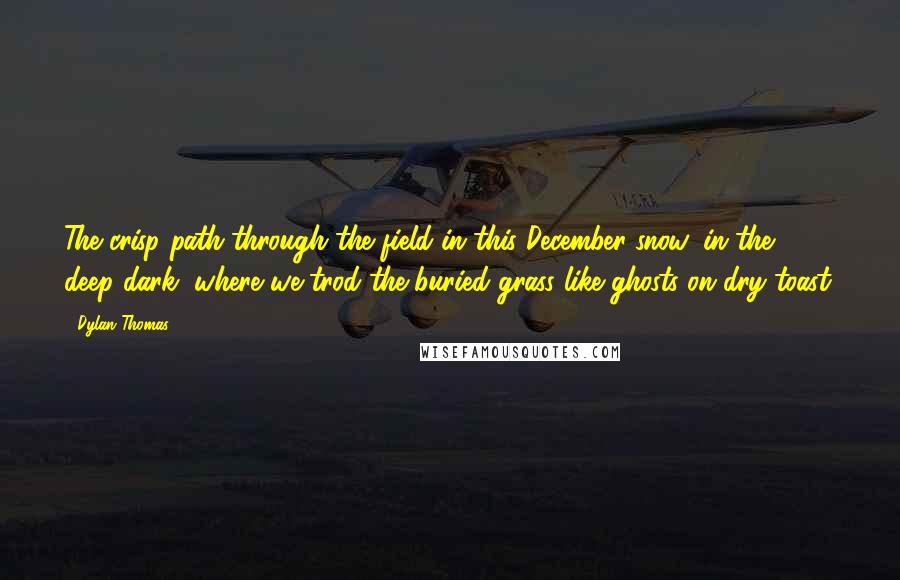 Dylan Thomas Quotes: The crisp path through the field in this December snow, in the deep dark, where we trod the buried grass like ghosts on dry toast.