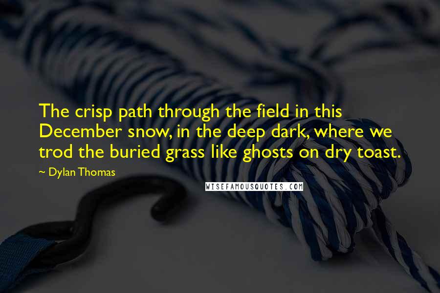 Dylan Thomas Quotes: The crisp path through the field in this December snow, in the deep dark, where we trod the buried grass like ghosts on dry toast.