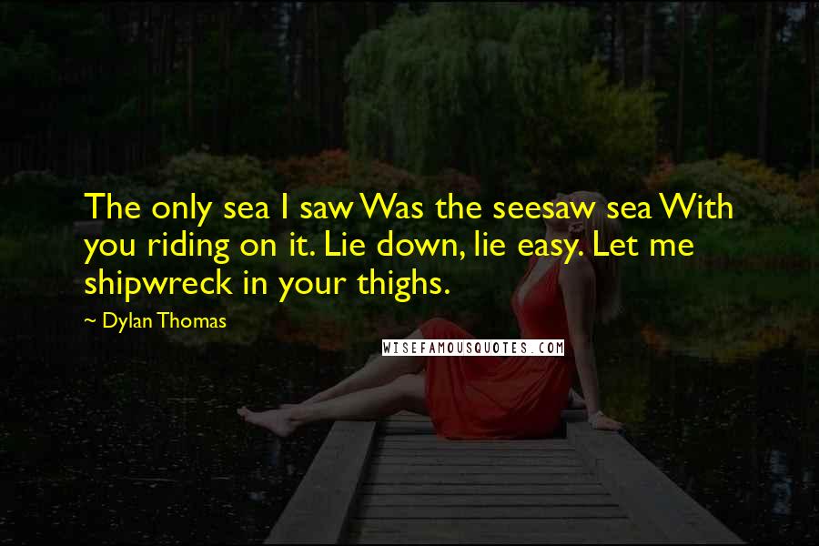 Dylan Thomas Quotes: The only sea I saw Was the seesaw sea With you riding on it. Lie down, lie easy. Let me shipwreck in your thighs.