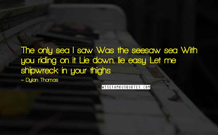 Dylan Thomas Quotes: The only sea I saw Was the seesaw sea With you riding on it. Lie down, lie easy. Let me shipwreck in your thighs.