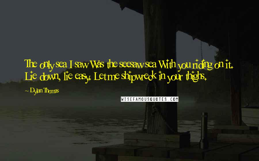 Dylan Thomas Quotes: The only sea I saw Was the seesaw sea With you riding on it. Lie down, lie easy. Let me shipwreck in your thighs.